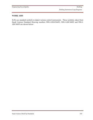 Engineering Encyclopedia                                                            Drafting
                                                           Drafting Instrument Loop Diagrams



WORK AIDS

ILDs use standard symbols to depict various control instruments. These symbols, taken from
Saudi Aramco Standard Drawing numbers 990-J-AD-036491, 990-J-AB-36492 and 990-J-
AB-36493 are shown below:




Saudi Aramco DeskTop Standards                                                          104
 