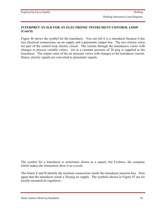 Engineering Encyclopedia                                                               Drafting
                                                              Drafting Instrument Loop Diagrams



INTERPRET AN ILD FOR AN ELECTRONIC INSTRUMENT CONTROL LOOP
(Cont'd)

Figure 46 shows the symbol for the transducer. You can tell it is a transducer because it has
two electrical connections, an air supply and a pneumatic output line. The two electric wires
are part of the control loop electric circuit. The current through the transducers varies with
changes in process variable values. Air at a constant pressure of 20 psig is supplied to the
transducer. The output value of the air pressure varies with changes in the transducer current.
Hence, electric signals are converted to pneumatic signals.




The symbol for a transducer is sometimes drawn as a square, but Foxboro, the company
which makes the instrument, draw it as a circle.

The letters E and B identify the terminal connections inside the transducer junction box. Note
again that the transducer needs a 20-psig air supply. The symbols shown in Figure 47 are for
locally-mounted air regulators.




Saudi Aramco DeskTop Standards                                                              46
 
