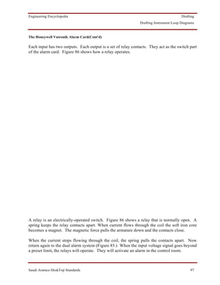 Engineering Encyclopedia                                                               Drafting
                                                              Drafting Instrument Loop Diagrams


The Honeywell Vutronik Alarm Card(Cont'd)

Each input has two outputs. Each output is a set of relay contacts. They act as the switch part
of the alarm card. Figure 86 shows how a relay operates.




A relay is an electrically-operated switch. Figure 86 shows a relay that is normally open. A
spring keeps the relay contacts apart. When current flows through the coil the soft iron core
becomes a magnet. The magnetic force pulls the armature down and the contacts close.

When the current stops flowing through the coil, the spring pulls the contacts apart. Now
return again to the dual alarm system (Figure 85.) When the input voltage signal goes beyond
a preset limit, the relays will operate. They will activate an alarm in the control room.



Saudi Aramco DeskTop Standards                                                              97
 