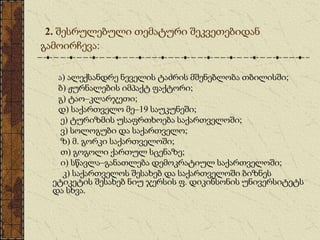 2. შესრულებული თემატური შეკვეთებიდან
გამოირჩევა:
ა) ალექსანდრე ნეველის ტაძრის მშენებლობა თბილისში;
ბ) ჟურნალების იმპაქტ ფაქტორი;
გ) ტაო–კლარჯეთი;
დ) საქართველო მე–19 საუკუნეში;
ე) ტურიზმის უსაფრთხოება საქართველოში;
ვ) სოლოგუბი და საქართველო;
ზ) მ. გორკი საქართველოში;
თ) გოგოლი ქართულ სცენაზე;
ი) სწავლა–განათლება დემოკრატიულ საქართველოში;
კ) საქართველოს შესახებ და საქართველოში ბიზნეს
ეტიკეტის შესახებ ნიუ ჯერსის ფ. დიკინსონის უნივერსიტეტს
და სხვა.
 