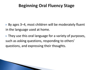  By ages 3–4, most children will be moderately fluent
in the language used at home.
 They use this oral language for a variety of purposes,
such as asking questions, responding to others’
questions, and expressing their thoughts.
 