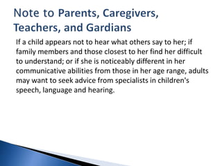 If a child appears not to hear what others say to her; if
family members and those closest to her find her difficult
to understand; or if she is noticeably different in her
communicative abilities from those in her age range, adults
may want to seek advice from specialists in children's
speech, language and hearing.
 