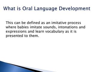This can be defined as an imitative process
where babies imitate sounds, intonations and
expressions and learn vocabulary as it is
presented to them.
 