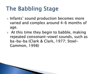  Infants’ sound production becomes more
varied and complex around 4–6 months of
age.
 At this time they begin to babble, making
repeated consonant–vowel sounds, such as
ba-ba-ba (Clark & Clark, 1977; Stoel-
Gammon, 1998)
 