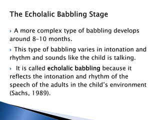 A more complex type of babbling develops
around 8–10 months.
 This type of babbling varies in intonation and
rhythm and sounds like the child is talking.
 It is called echolalic babbling because it
reflects the intonation and rhythm of the
speech of the adults in the child’s environment
(Sachs, 1989).
 