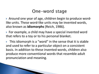  Around one year of age, children begin to produce word-
like units. These word-like units may be invented words,
also known as idiomorphs (Reich, 1986).
 For example, a child may have a special invented word
that refers to a toy or to his personal blanket.
 This idiomorph is a “word” in the sense that it is stable
and used to refer to a particular object on a consistent
basis. In addition to these invented words, children also
produce more conventional words that resemble adult
pronunciation and meaning.
 