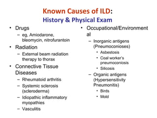 Known Causes of ILD:
History & Physical Exam
• Drugs
– eg, Amiodarone,
bleomycin, nitrofurantoin
• Radiation
‒ External beam radiation
therapy to thorax
• Connective Tissue
Diseases
– Rheumatoid arthritis
– Systemic sclerosis
(scleroderma)
– Idiopathic inflammatory
myopathies
– Vasculitis
• Occupational/Environment
al
– Inorganic antigens
(Pneumoconioses)
• Asbestosis
• Coal worker’s
pneumoconiosis
• Silicosis
– Organic antigens
(Hypersensitivity
Pneumonitis)
• Birds
• Mold
 