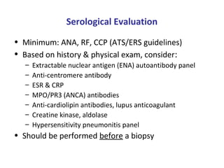 Serological Evaluation
• Minimum: ANA, RF, CCP (ATS/ERS guidelines)
• Based on history & physical exam, consider:
– Extractable nuclear antigen (ENA) autoantibody panel
– Anti-centromere antibody
– ESR & CRP
– MPO/PR3 (ANCA) antibodies
– Anti-cardiolipin antibodies, lupus anticoagulant
– Creatine kinase, aldolase
– Hypersensitivity pneumonitis panel
• Should be performed before a biopsy
 