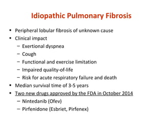 Idiopathic Pulmonary Fibrosis
• Peripheral lobular fibrosis of unknown cause
• Clinical impact
– Exertional dyspnea
– Cough
– Functional and exercise limitation
– Impaired quality-of-life
– Risk for acute respiratory failure and death
• Median survival time of 3-5 years
• Two new drugs approved by the FDA in October 2014
‒ Nintedanib (Ofev)
‒ Pirfenidone (Esbriet, Pirfenex)
 