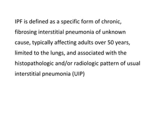 IPF is defined as a specific form of chronic,
fibrosing interstitial pneumonia of unknown
cause, typically affecting adults over 50 years,
limited to the lungs, and associated with the
histopathologic and/or radiologic pattern of usual
interstitial pneumonia (UIP)
 