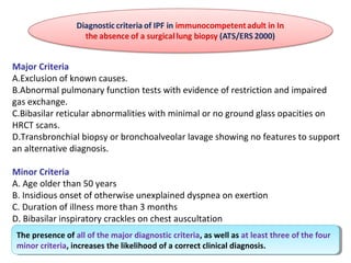 Major Criteria
A.Exclusion of known causes.
B.Abnormal pulmonary function tests with evidence of restriction and impaired
gas exchange.
C.Bibasilar reticular abnormalities with minimal or no ground glass opacities on
HRCT scans.
D.Transbronchial biopsy or bronchoalveolar lavage showing no features to support
an alternative diagnosis.
Minor Criteria
A. Age older than 50 years
B. Insidious onset of otherwise unexplained dyspnea on exertion
C. Duration of illness more than 3 months
D. Bibasilar inspiratory crackles on chest auscultation
The presence of all of the major diagnostic criteria, as well as at least three of the four
minor criteria, increases the likelihood of a correct clinical diagnosis.
The presence of all of the major diagnostic criteria, as well as at least three of the four
minor criteria, increases the likelihood of a correct clinical diagnosis.
 
