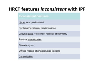 HRCT features inconsistent with IPF
Inconsistent Features
Upper lobe predominant
Peribronchovascular predominance
Ground-glass > extent of reticular abnormality
Profuse micronodules
Discrete cysts
Diffuse mosaic attenuation/gas-trapping
Consolidation
 