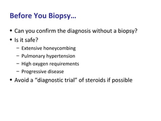 Before You Biopsy…
• Can you confirm the diagnosis without a biopsy?
• Is it safe?
– Extensive honeycombing
– Pulmonary hypertension
– High oxygen requirements
– Progressive disease
• Avoid a “diagnostic trial” of steroids if possible
 