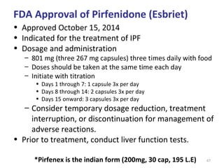 67
• Approved October 15, 2014
• Indicated for the treatment of IPF
• Dosage and administration
– 801 mg (three 267 mg capsules) three times daily with food
– Doses should be taken at the same time each day
– Initiate with titration
• Days 1 through 7: 1 capsule 3x per day
• Days 8 through 14: 2 capsules 3x per day
• Days 15 onward: 3 capsules 3x per day
– Consider temporary dosage reduction, treatment
interruption, or discontinuation for management of
adverse reactions.
• Prior to treatment, conduct liver function tests.
*Pirfenex is the indian form (200mg, 30 cap, 195 L.E)
FDA Approval of Pirfenidone (Esbriet)
 