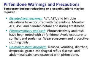 Pirfenidone Warnings and Precautions
Temporary dosage reductions or discontinuations may be
required
• Elevated liver enzymes: ALT, AST, and bilirubin
elevations have occurred with pirfenidone. Monitor
ALT, AST, and bilirubin before and during treatment.
• Photosensitivity and rash: Photosensitivity and rash
have been noted with pirfenidone. Avoid exposure to
sunlight and sunlamps. Wear sunscreen and protective
clothing daily.
• Gastrointestinal disorders: Nausea, vomiting, diarrhea,
dyspepsia, gastro-esophageal reflux disease, and
abdominal pain have occurred with pirfenidone.
 