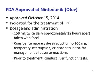 79
• Approved October 15, 2014
• Indicated for the treatment of IPF
• Dosage and administration
– 150 mg twice daily approximately 12 hours apart
taken with food
– Consider temporary dose reduction to 100 mg,
temporary interruption, or discontinuation for
management of adverse reactions.
– Prior to treatment, conduct liver function tests.
FDA Approval of Nintedanib (Ofev)
 