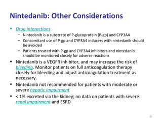 Nintedanib: Other Considerations
• Drug interactions
– Nintedanib is a substrate of P-glycoprotein (P-gp) and CYP3A4
– Concomitant use of P-gp and CYP3A4 inducers with nintedanib should
be avoided
– Patients treated with P-gp and CYP3A4 inhibitors and nintedanib
should be monitored closely for adverse reactions
• Nintedanib is a VEGFR inhibitor, and may increase the risk of
bleeding. Monitor patients on full anticoagulation therapy
closely for bleeding and adjust anticoagulation treatment as
necessary.
• Nintedanib not recommended for patients with moderate or
severe hepatic impairment
• < 1% excreted via the kidney; no data on patients with severe
renal impairment and ESRD
82
 