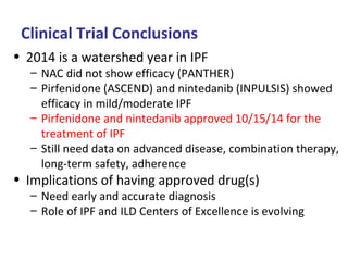 Clinical Trial Conclusions
• 2014 is a watershed year in IPF
– NAC did not show efficacy (PANTHER)
– Pirfenidone (ASCEND) and nintedanib (INPULSIS) showed
efficacy in mild/moderate IPF
– Pirfenidone and nintedanib approved 10/15/14 for the
treatment of IPF
– Still need data on advanced disease, combination therapy,
long-term safety, adherence
• Implications of having approved drug(s)
– Need early and accurate diagnosis
– Role of IPF and ILD Centers of Excellence is evolving
 