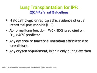Lung Transplantation for IPF:
2014 Referral Guidelines
• Histopathologic or radiographic evidence of usual
interstitial pneumonitis (UIP)
• Abnormal lung function: FVC < 80% predicted or
DLCO < 40% predicted
• Any dyspnea or functional limitation attributable to
lung disease
• Any oxygen requirement, even if only during exertion
Weill D, et al. J Heart Lung Transplant.2014 Jun 26. [Epub ahead of print].
 