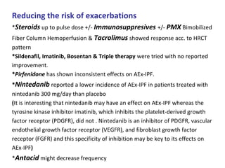 Reducing the risk of exacerbations
*Steroids up to pulse dose +/- Immunosuppresives +/- PMX Bimobilized
Fiber Column Hemoperfusion & Tacrolimus showed response acc. to HRCT
pattern
*Sildenafil, Imatinib, Bosentan & Triple therapy were tried with no reported
improvement.
*Pirfenidone has shown inconsistent effects on AEx-IPF.
*Nintedanib reported a lower incidence of AEx-IPF in patients treated with
nintedanib 300 mg/day than placebo
(It is interesting that nintedanib may have an effect on AEx-IPF whereas the
tyrosine kinase inhibitor imatinib, which inhibits the platelet-derived growth
factor receptor (PDGFR), did not . Nintedanib is an inhibitor of PDGFR, vascular
endothelial growth factor receptor (VEGFR), and fibroblast growth factor
receptor (FGFR) and this specificity of inhibition may be key to its effects on
AEx-IPF)
*Antacid might decrease frequency
 
