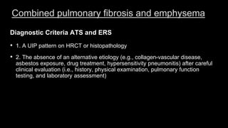 Combined pulmonary fibrosis and emphysema
Diagnostic Criteria ATS and ERS
• 1. A UIP pattern on HRCT or histopathology
• 2. The absence of an alternative etiology (e.g., collagen-vascular disease,
asbestos exposure, drug treatment, hypersensitivity pneumonitis) after careful
clinical evaluation (i.e., history, physical examination, pulmonary function
testing, and laboratory assessment)
 