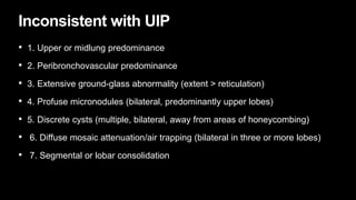 Inconsistent with UIP
• 1. Upper or midlung predominance
• 2. Peribronchovascular predominance
• 3. Extensive ground-glass abnormality (extent > reticulation)
• 4. Profuse micronodules (bilateral, predominantly upper lobes)
• 5. Discrete cysts (multiple, bilateral, away from areas of honeycombing)
• 6. Diffuse mosaic attenuation/air trapping (bilateral in three or more lobes)
• 7. Segmental or lobar consolidation
 