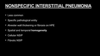NONSPECIFIC INTERSTITIAL PNEUMONIA
• Less common
• Specific pathological entity
• Alveolar wall thickening or fibrosis on HPE
• Spatial and temporal homogeneity
• Cellular NSIP
• Fibrotic NSIP
 