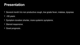 Presentation
• Several month h/o non productive cough, low grade fever, malaise, dyspnea
• ~55 years
• Symptom duration shorter, more systemic symptoms
• Steroid responsive
• Good prognosis
 
