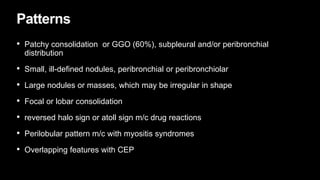Patterns
• Patchy consolidation or GGO (60%), subpleural and/or peribronchial
distribution
• Small, ill-defined nodules, peribronchial or peribronchiolar
• Large nodules or masses, which may be irregular in shape
• Focal or lobar consolidation
• reversed halo sign or atoll sign m/c drug reactions
• Perilobular pattern m/c with myositis syndromes
• Overlapping features with CEP
 