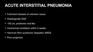 ACUTE INTERSTITIAL PNEUMONIA
• Fulminant disease of unknown cause
• Histologically DAD
• ~50 yrs, prodrome viral like
• mechanical ventilation within 2 weeks
• Hamman Rich syndrome/ Idiopathic ARDS
• Poor prognosis
 