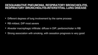 DESQUAMATIVE PNEUMONIA, RESPIRATORY BRONCHIOLITIS,
RESPIRATORY BRONCHIOLITIS-INTERSTITIAL LUNG DISEASE
• Different degrees of lung involvement by the same process
• RB mildest, DIP most severe
• Alveolar macrophagic infiltrate: diffuse in DIP, peribronchiolar in RB
• Strong association with smoking, with cessation prognosis is very good
 