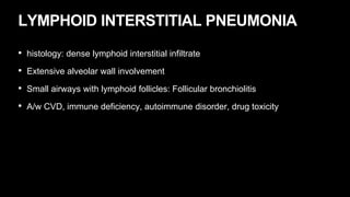 LYMPHOID INTERSTITIAL PNEUMONIA
• histology: dense lymphoid interstitial infiltrate
• Extensive alveolar wall involvement
• Small airways with lymphoid follicles: Follicular bronchiolitis
• A/w CVD, immune deficiency, autoimmune disorder, drug toxicity
 