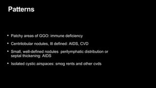 Patterns
• Patchy areas of GGO: immune deficiency
• Centrilobular nodules, Ill defined: AIDS, CVD
• Small, well-defined nodules perilymphatic distribution or
septal thickening: AIDS
• Isolated cystic airspaces: smog rents and other cvds
 
