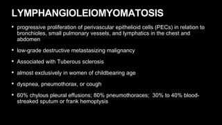 LYMPHANGIOLEIOMYOMATOSIS
• progressive proliferation of perivascular epithelioid cells (PECs) in relation to
bronchioles, small pulmonary vessels, and lymphatics in the chest and
abdomen
• low-grade destructive metastasizing malignancy
• Associated with Tuberous sclerosis
• almost exclusively in women of childbearing age
• dyspnea, pneumothorax, or cough
• 60% chylous pleural effusions; 80% pneumothoraces; 30% to 40% blood-
streaked sputum or frank hemoptysis
 