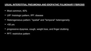 USUAL INTERSTITIAL PNEUMONIA AND IDIOPATHIC PULMONARY FIBROSIS
• Most common, 40%
• UIP: histologic pattern, IPF: disease
• Heterogeneous pattern: "spatial" and "temporal“ heterogeneity
• >50 yrs
• progressive dyspnea, cough, weight loss, and finger clubbing
• PFT: restrictive pattern
 