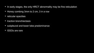 • In early stages, the only HRCT abnormality may be fine reticulation
• Honey combing 3mm to 2 cm, 3 in a row
• reticular opacities
• traction bronchiectasis
• subpleural and lower lobe predominance
• GGOs are rare
 