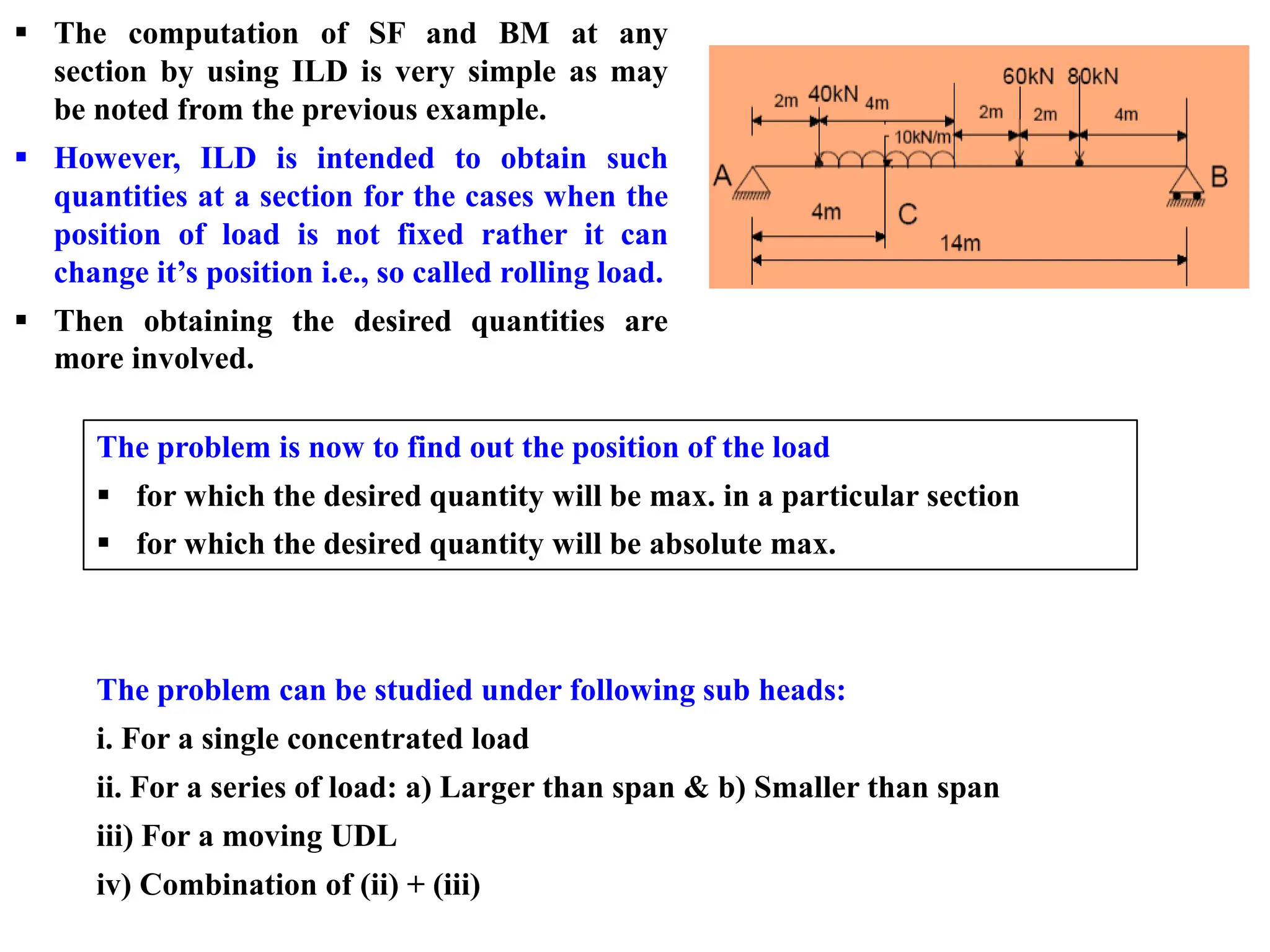 ▪ The computation of SF and BM at any
section by using ILD is very simple as may
be noted from the previous example.
▪ However, ILD is intended to obtain such
quantities at a section for the cases when the
position of load is not fixed rather it can
change it’s position i.e., so called rolling load.
▪ Then obtaining the desired quantities are
more involved.
The problem is now to find out the position of the load
▪ for which the desired quantity will be max. in a particular section
▪ for which the desired quantity will be absolute max.
The problem can be studied under following sub heads:
i. For a single concentrated load
ii. For a series of load: a) Larger than span & b) Smaller than span
iii) For a moving UDL
iv) Combination of (ii) + (iii)
 