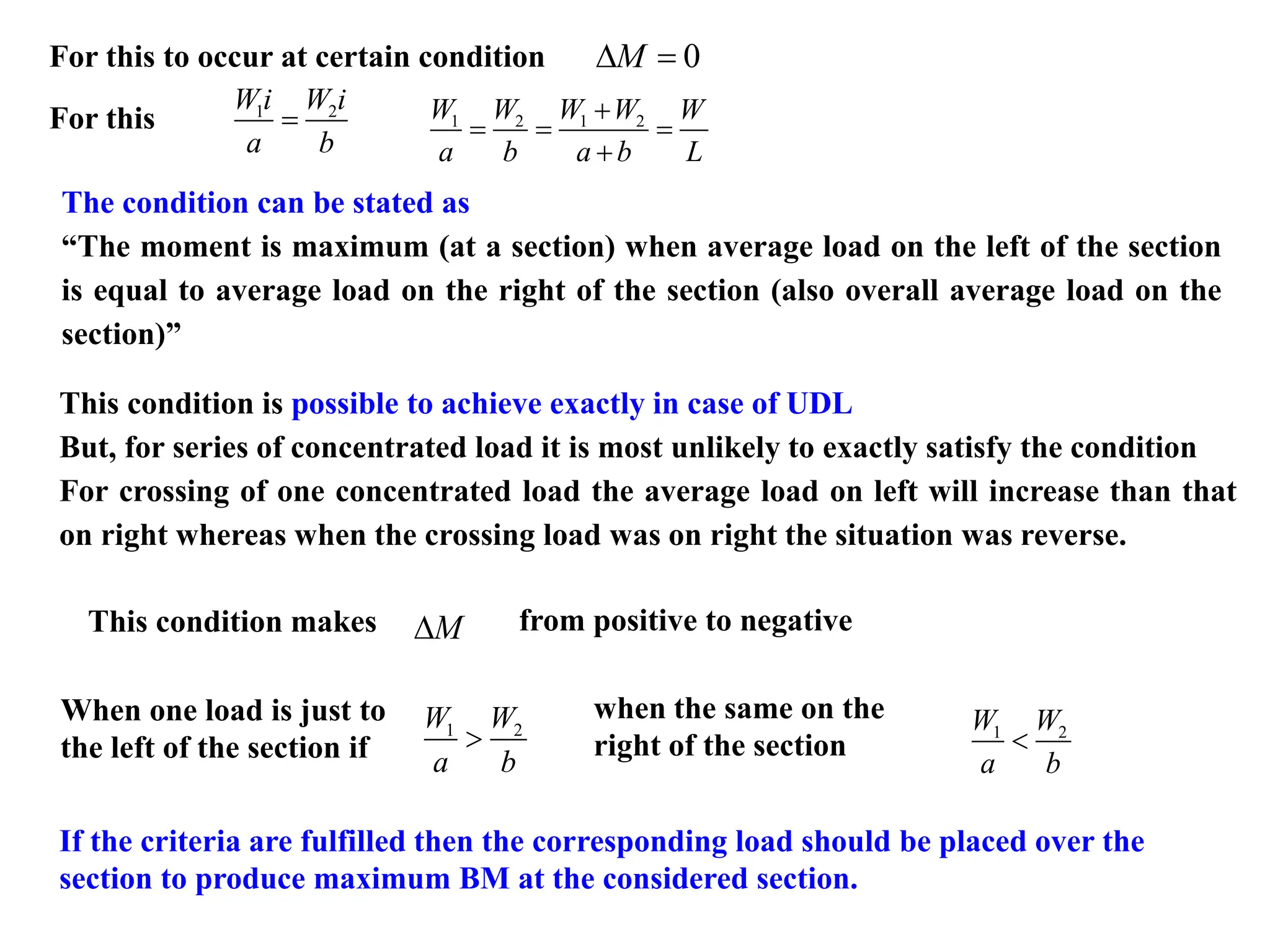 For this to occur at certain condition 0
M
 =
For this 1 2
Wi W i
a b
= 1 2 1 2
W W W W W
a b a b L
+
= = =
+
This condition is possible to achieve exactly in case of UDL
But, for series of concentrated load it is most unlikely to exactly satisfy the condition
For crossing of one concentrated load the average load on left will increase than that
on right whereas when the crossing load was on right the situation was reverse.
This condition makes from positive to negative
M

The condition can be stated as
“The moment is maximum (at a section) when average load on the left of the section
is equal to average load on the right of the section (also overall average load on the
section)”
When one load is just to
the left of the section if
1 2
W W
a b

If the criteria are fulfilled then the corresponding load should be placed over the
section to produce maximum BM at the considered section.
when the same on the
right of the section
1 2
W W
a b

 