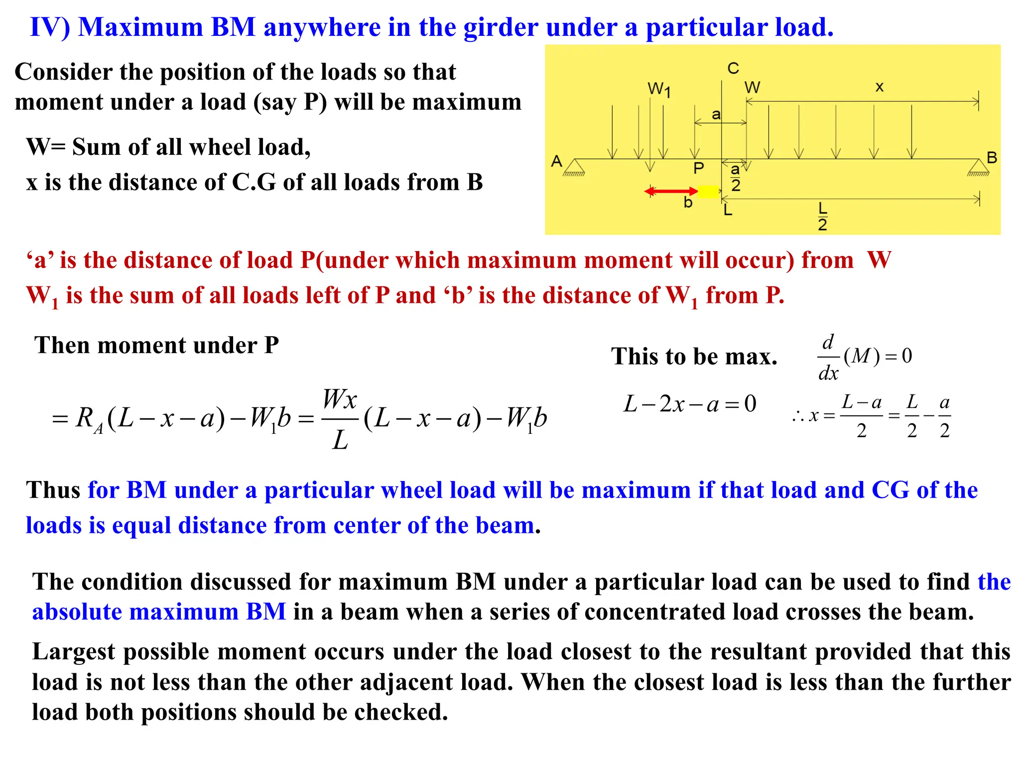 IV) Maximum BM anywhere in the girder under a particular load.
Consider the position of the loads so that
moment under a load (say P) will be maximum
W= Sum of all wheel load,
x is the distance of C.G of all loads from B
‘a’ is the distance of load P(under which maximum moment will occur) from W
W1 is the sum of all loads left of P and ‘b’ is the distance of W1 from P.
Then moment under P
1 1
( ) ( )
= − − − = − − −
A
Wx
R L x a W b L x a W b
L
This to be max. ( ) 0
d
M
dx
=
2 0
L x a
− − =
2 2 2
L a L a
x
−
 = = −
Thus for BM under a particular wheel load will be maximum if that load and CG of the
loads is equal distance from center of the beam.
The condition discussed for maximum BM under a particular load can be used to find the
absolute maximum BM in a beam when a series of concentrated load crosses the beam.
Largest possible moment occurs under the load closest to the resultant provided that this
load is not less than the other adjacent load. When the closest load is less than the further
load both positions should be checked.
 