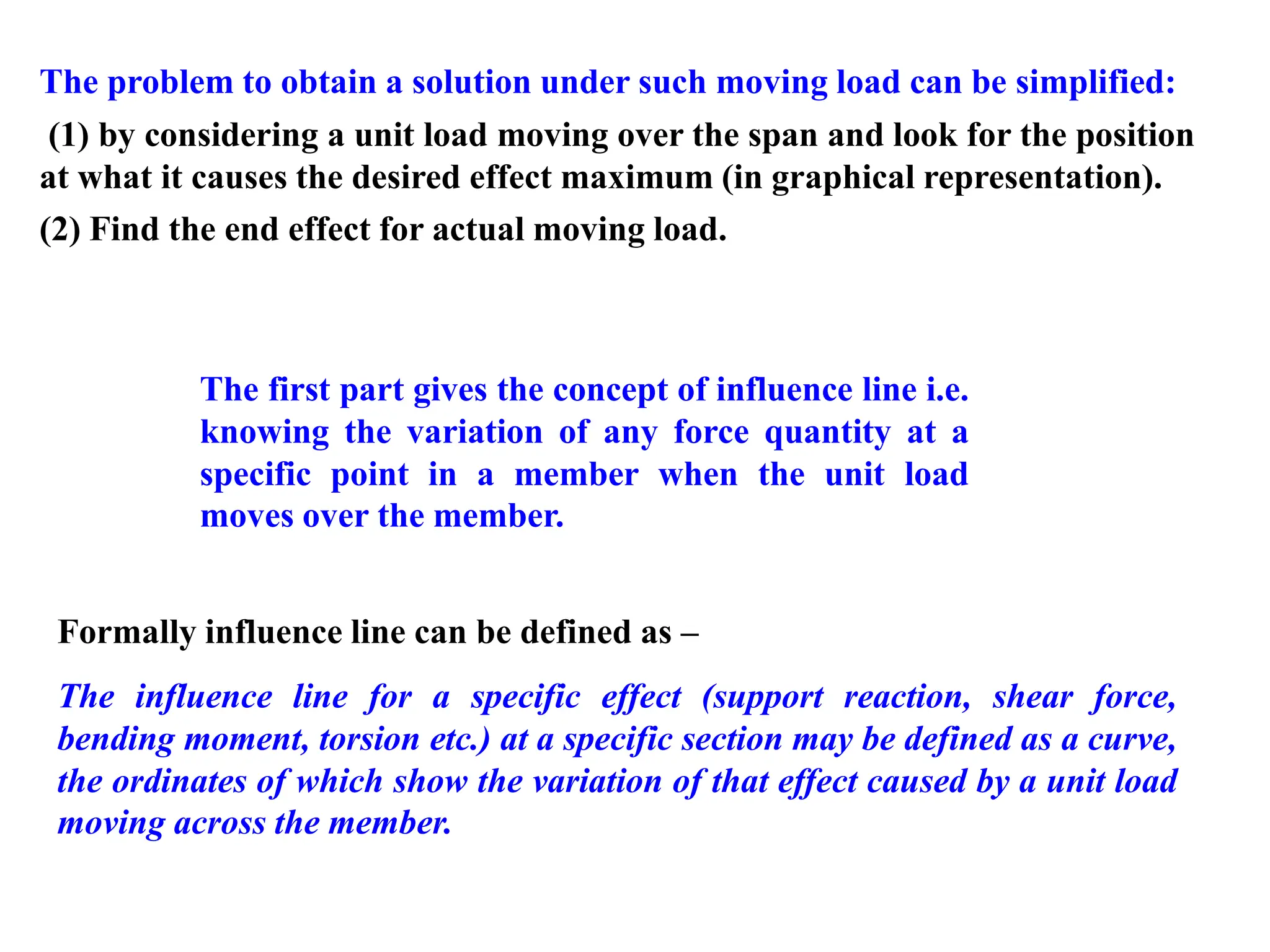 The problem to obtain a solution under such moving load can be simplified:
(1) by considering a unit load moving over the span and look for the position
at what it causes the desired effect maximum (in graphical representation).
(2) Find the end effect for actual moving load.
Formally influence line can be defined as –
The influence line for a specific effect (support reaction, shear force,
bending moment, torsion etc.) at a specific section may be defined as a curve,
the ordinates of which show the variation of that effect caused by a unit load
moving across the member.
The first part gives the concept of influence line i.e.
knowing the variation of any force quantity at a
specific point in a member when the unit load
moves over the member.
 