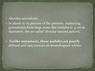  Alveolar sarcoidosis :
 In about 15–25 percent of the patients, coalescing
granulomas form large mass-like nodules (1–4 cm in
diameter), the so-called ‘alveolar sarcoid pattern,
 Unlike metastasis, these nodules are poorly
defined and may contain air bronchogram within.
 