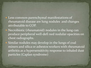  Less common parenchymal manifestations of
rheumatoid disease are lung nodules and changes
attributable to COP.
 Necrobiotic (rheumatoid) nodules in the lung can
produce peripheral well-defi ned nodular opacities on
chest radiographs.
 Similar nodules may develop in the lungs of coal
miners and silica or asbestos workers with rheumatoid
arthritis as a hypersensitivity response to inhaled dust
particles (Caplan syndrome)
 