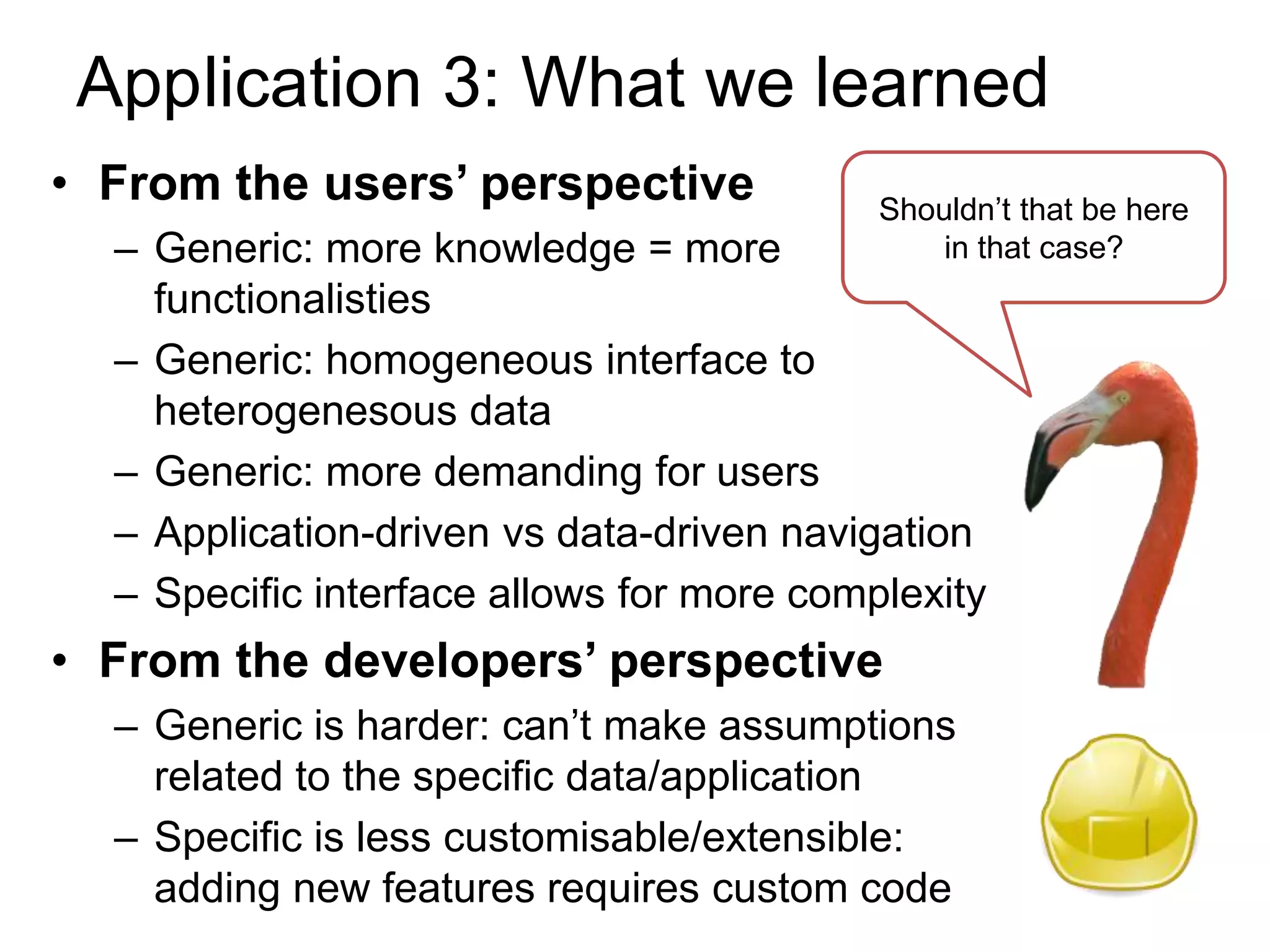 Application 3: What we learned
• From the users’ perspective              Shouldn’t that be here
  – Generic: more knowledge = more             in that case?
    functionalisties
  – Generic: homogeneous interface to
    heterogenesous data
  – Generic: more demanding for users
  – Application-driven vs data-driven navigation
  – Specific interface allows for more complexity
• From the developers’ perspective
  – Generic is harder: can’t make assumptions
    related to the specific data/application
  – Specific is less customisable/extensible:
    adding new features requires custom code
 
