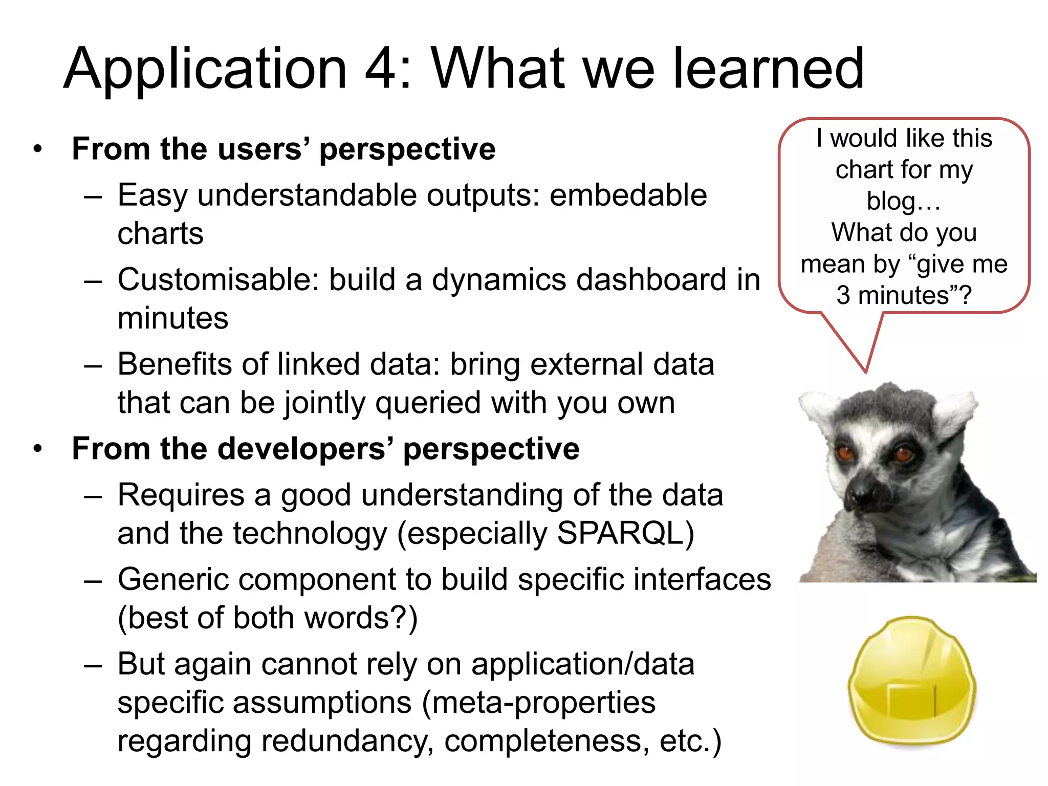 Application 4: What we learned
• From the users’ perspective                        I would like this
                                                       chart for my
   – Easy understandable outputs: embedable              blog…
     charts                                            What do you
                                                    mean by “give me
   – Customisable: build a dynamics dashboard in       3 minutes”?
     minutes
   – Benefits of linked data: bring external data
     that can be jointly queried with you own
• From the developers’ perspective
   – Requires a good understanding of the data
     and the technology (especially SPARQL)
   – Generic component to build specific interfaces
     (best of both words?)
   – But again cannot rely on application/data
     specific assumptions (meta-properties
     regarding redundancy, completeness, etc.)
 