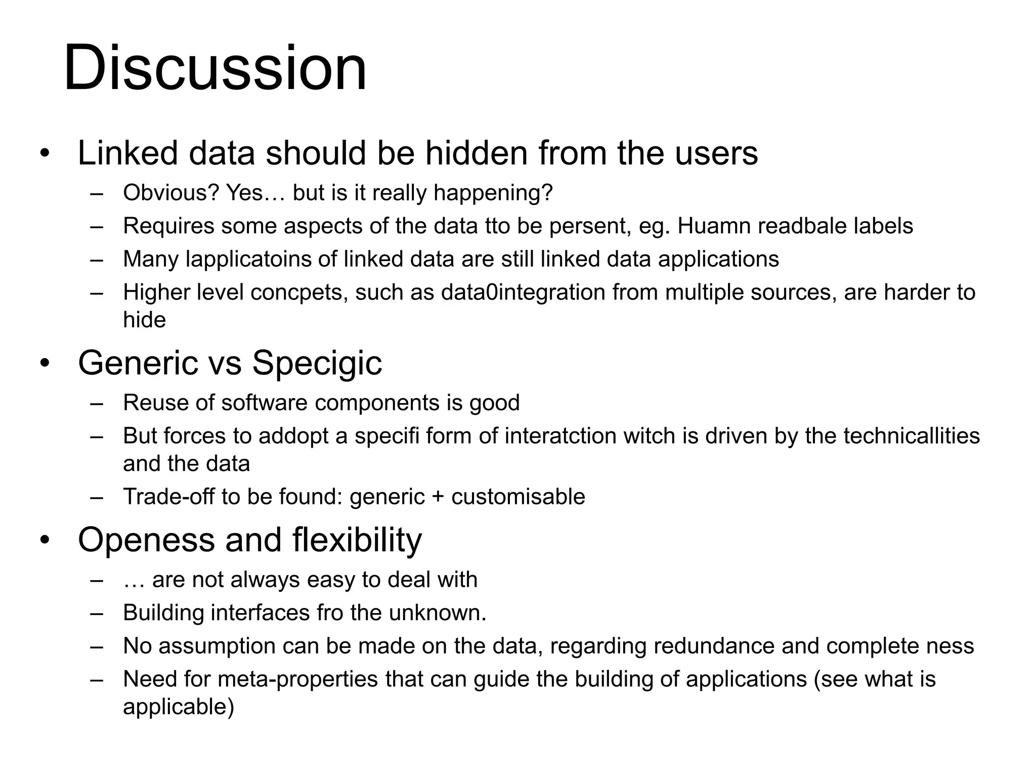 Discussion
• Linked data should be hidden from the users
   –   Obvious? Yes… but is it really happening?
   –   Requires some aspects of the data tto be persent, eg. Huamn readbale labels
   –   Many lapplicatoins of linked data are still linked data applications
   –   Higher level concpets, such as data0integration from multiple sources, are harder to
       hide

• Generic vs Specigic
   – Reuse of software components is good
   – But forces to addopt a specifi form of interatction witch is driven by the technicallities
     and the data
   – Trade-off to be found: generic + customisable

• Openess and flexibility
   –   … are not always easy to deal with
   –   Building interfaces fro the unknown.
   –   No assumption can be made on the data, regarding redundance and complete ness
   –   Need for meta-properties that can guide the building of applications (see what is
       applicable)
 