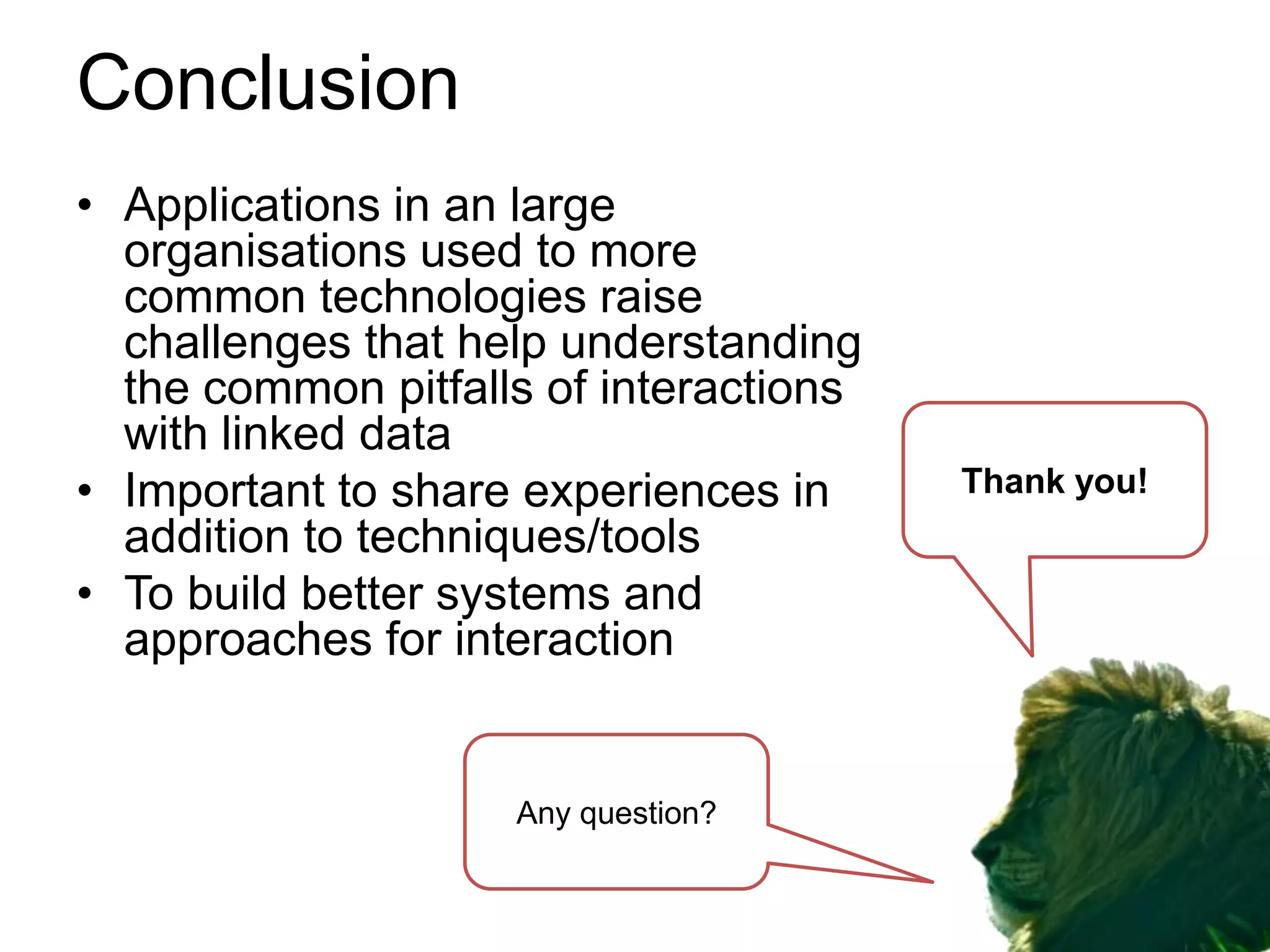 Conclusion
• Applications in an large
  organisations used to more
  common technologies raise
  challenges that help understanding
  the common pitfalls of interactions
  with linked data
• Important to share experiences in     Thank you!
  addition to techniques/tools
• To build better systems and
  approaches for interaction


                    Any question?
 