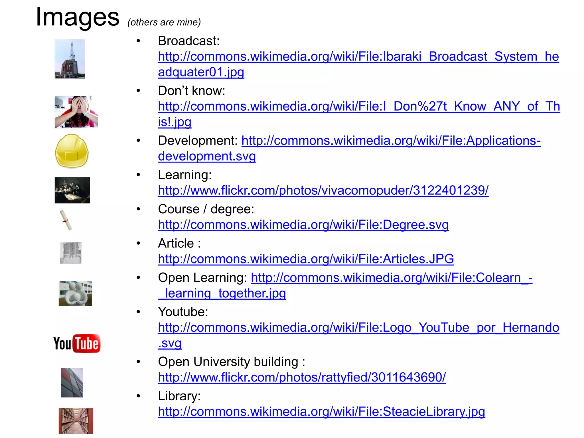 Images   (others are mine)

           •    Broadcast:
                http://commons.wikimedia.org/wiki/File:Ibaraki_Broadcast_System_he
                adquater01.jpg
           •    Don’t know:
                http://commons.wikimedia.org/wiki/File:I_Don%27t_Know_ANY_of_Th
                is!.jpg
           •    Development: http://commons.wikimedia.org/wiki/File:Applications-
                development.svg
           •    Learning:
                http://www.flickr.com/photos/vivacomopuder/3122401239/
           •    Course / degree:
                http://commons.wikimedia.org/wiki/File:Degree.svg
           •    Article :
                http://commons.wikimedia.org/wiki/File:Articles.JPG
           •    Open Learning: http://commons.wikimedia.org/wiki/File:Colearn_-
                _learning_together.jpg
           •    Youtube:
                http://commons.wikimedia.org/wiki/File:Logo_YouTube_por_Hernando
                .svg
           •    Open University building :
                http://www.flickr.com/photos/rattyfied/3011643690/
           •    Library:
                http://commons.wikimedia.org/wiki/File:SteacieLibrary.jpg
 