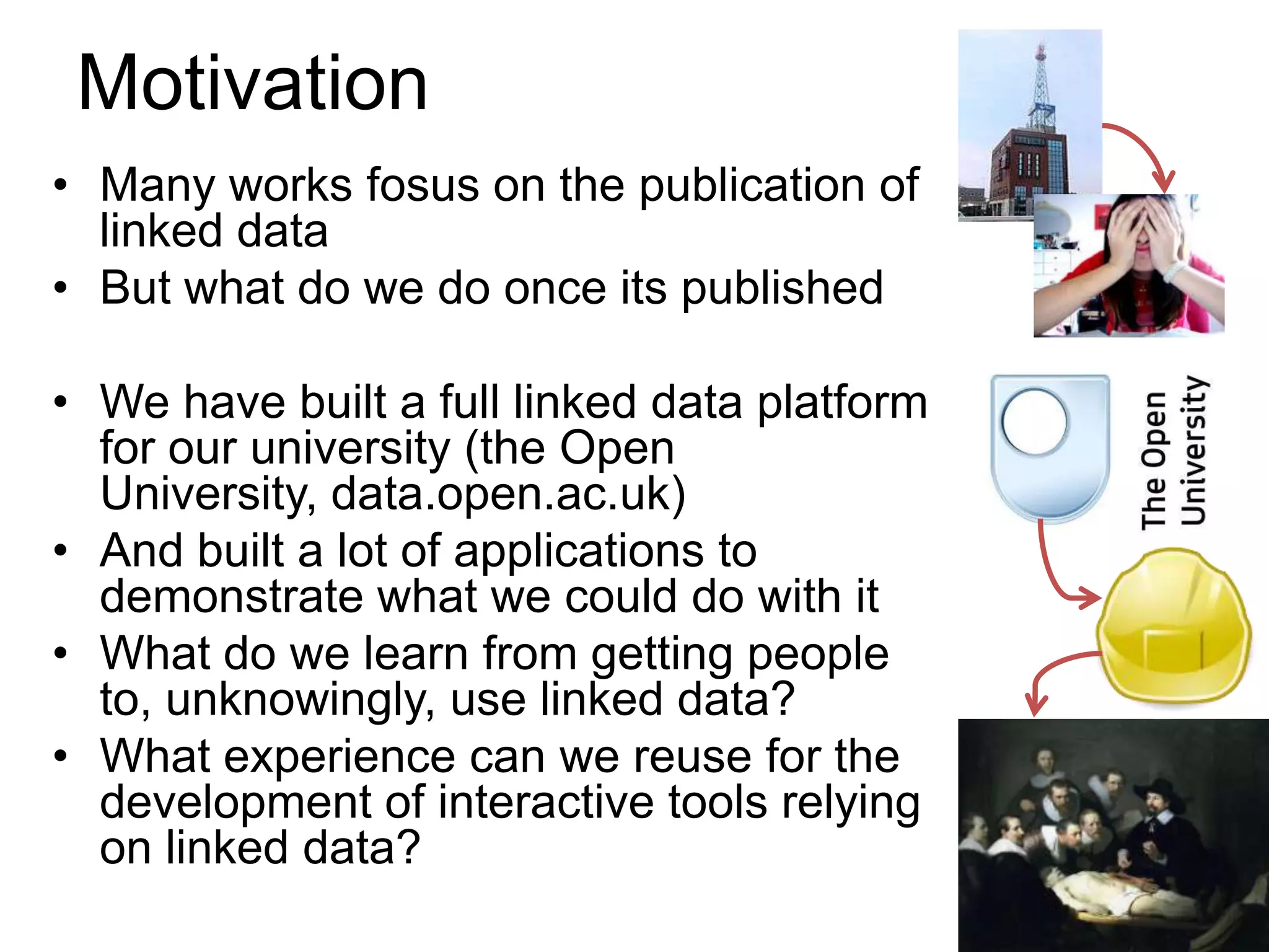 Motivation
• Many works fosus on the publication of
  linked data
• But what do we do once its published

• We have built a full linked data platform
  for our university (the Open
  University, data.open.ac.uk)
• And built a lot of applications to
  demonstrate what we could do with it
• What do we learn from getting people
  to, unknowingly, use linked data?
• What experience can we reuse for the
  development of interactive tools relying
  on linked data?
 