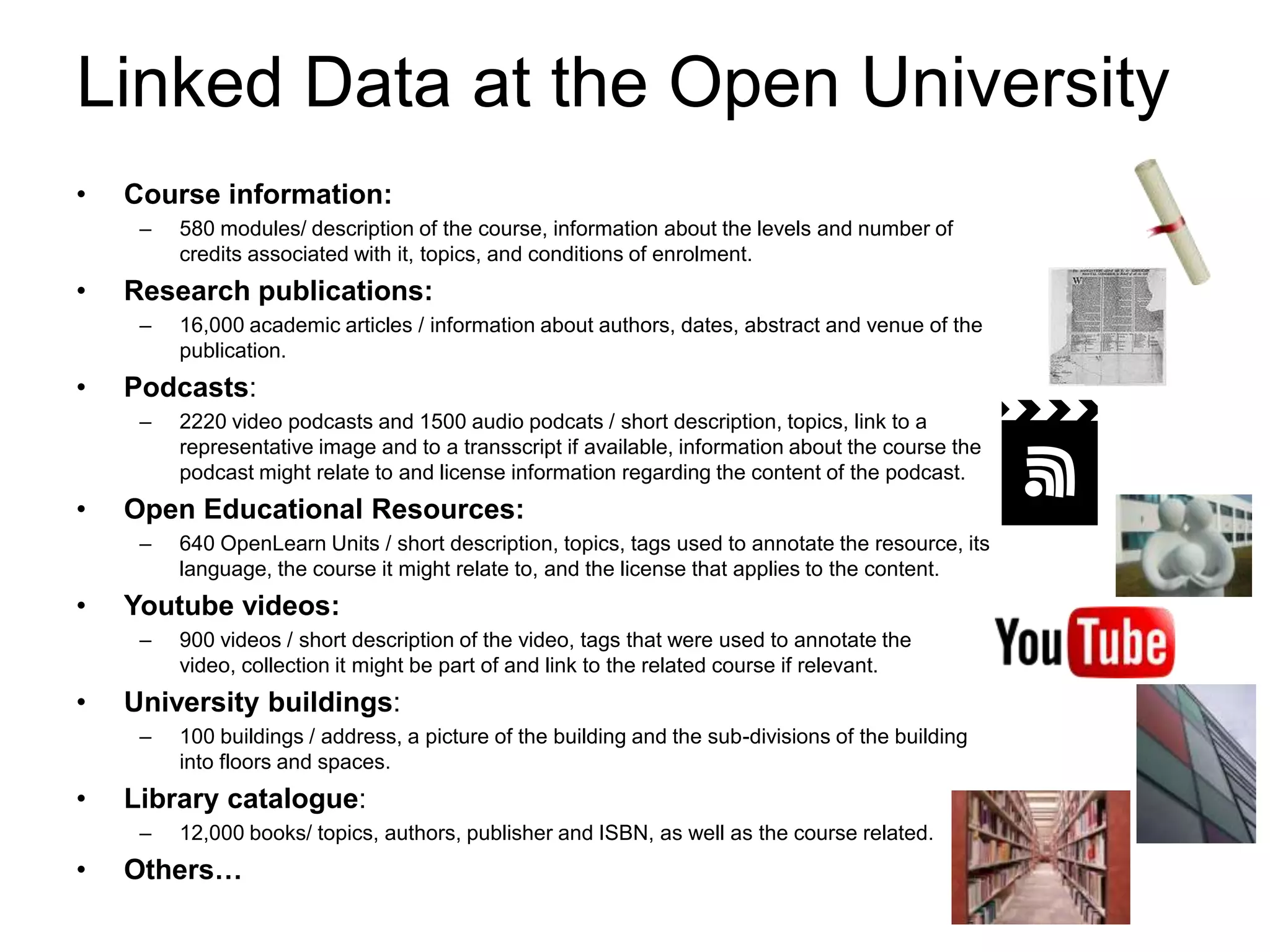 Linked Data at the Open University
•   Course information:
     –   580 modules/ description of the course, information about the levels and number of
         credits associated with it, topics, and conditions of enrolment.
•   Research publications:
     –   16,000 academic articles / information about authors, dates, abstract and venue of the
         publication.
•   Podcasts:
     –   2220 video podcasts and 1500 audio podcats / short description, topics, link to a
         representative image and to a transscript if available, information about the course the
         podcast might relate to and license information regarding the content of the podcast.
•   Open Educational Resources:
     –   640 OpenLearn Units / short description, topics, tags used to annotate the resource, its
         language, the course it might relate to, and the license that applies to the content.
•   Youtube videos:
     –   900 videos / short description of the video, tags that were used to annotate the
         video, collection it might be part of and link to the related course if relevant.
•   University buildings:
     –   100 buildings / address, a picture of the building and the sub-divisions of the building
         into floors and spaces.
•   Library catalogue:
     –   12,000 books/ topics, authors, publisher and ISBN, as well as the course related.
•   Others…
 
