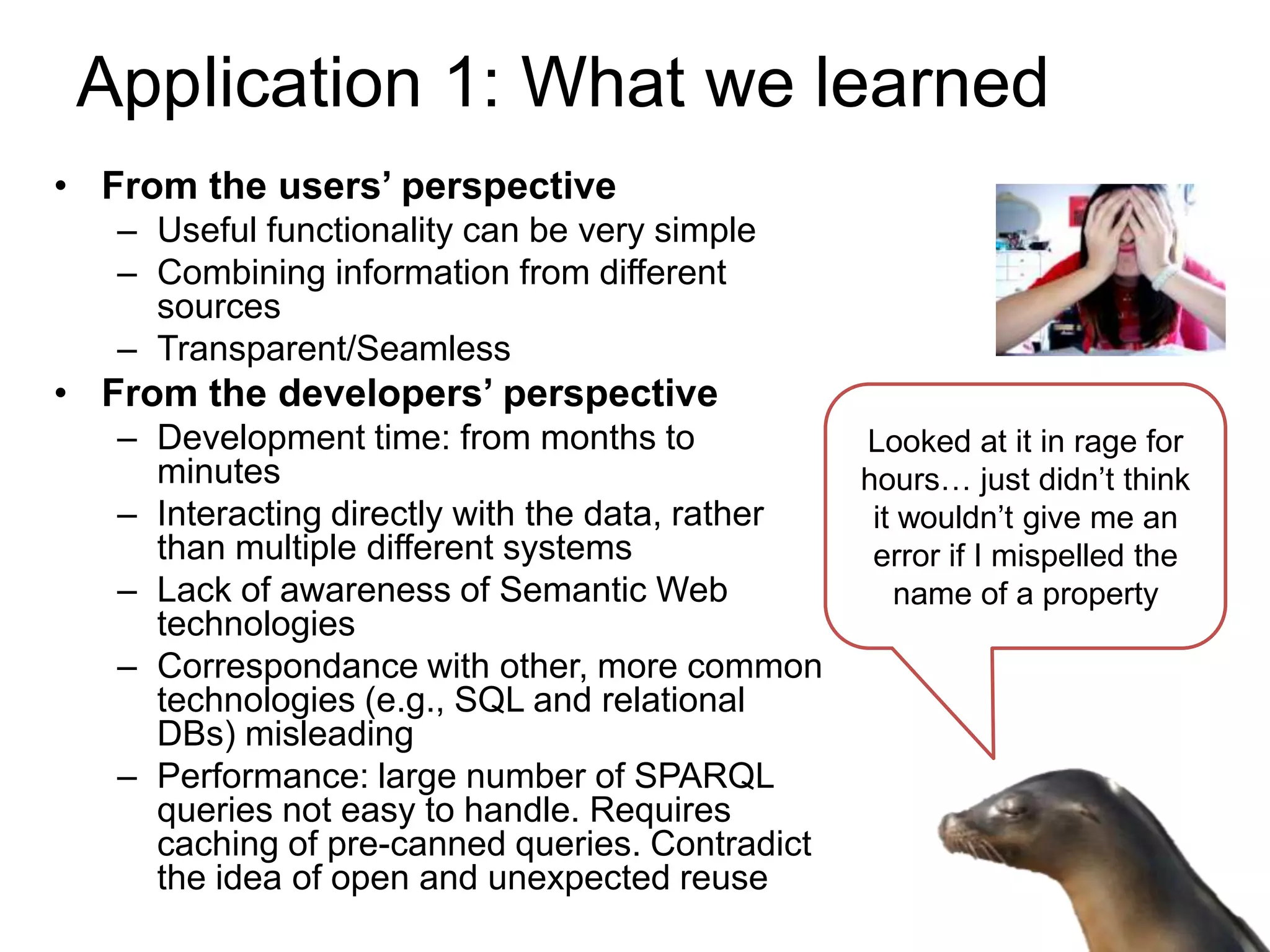 Application 1: What we learned
• From the users’ perspective
   – Useful functionality can be very simple
   – Combining information from different
     sources
   – Transparent/Seamless
• From the developers’ perspective
   – Development time: from months to             Looked at it in rage for
     minutes                                      hours… just didn’t think
   – Interacting directly with the data, rather    it wouldn’t give me an
     than multiple different systems               error if I mispelled the
   – Lack of awareness of Semantic Web               name of a property
     technologies
   – Correspondance with other, more common
     technologies (e.g., SQL and relational
     DBs) misleading
   – Performance: large number of SPARQL
     queries not easy to handle. Requires
     caching of pre-canned queries. Contradict
     the idea of open and unexpected reuse
 